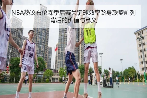 NBA热议布伦森季后赛关键球效率跻身联盟前列背后的价值与意义