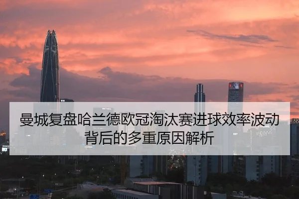 曼城复盘哈兰德欧冠淘汰赛进球效率波动背后的多重原因解析