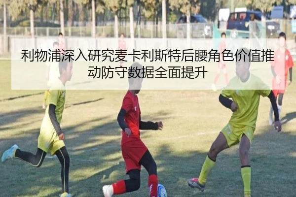 利物浦深入研究麦卡利斯特后腰角色价值推动防守数据全面提升